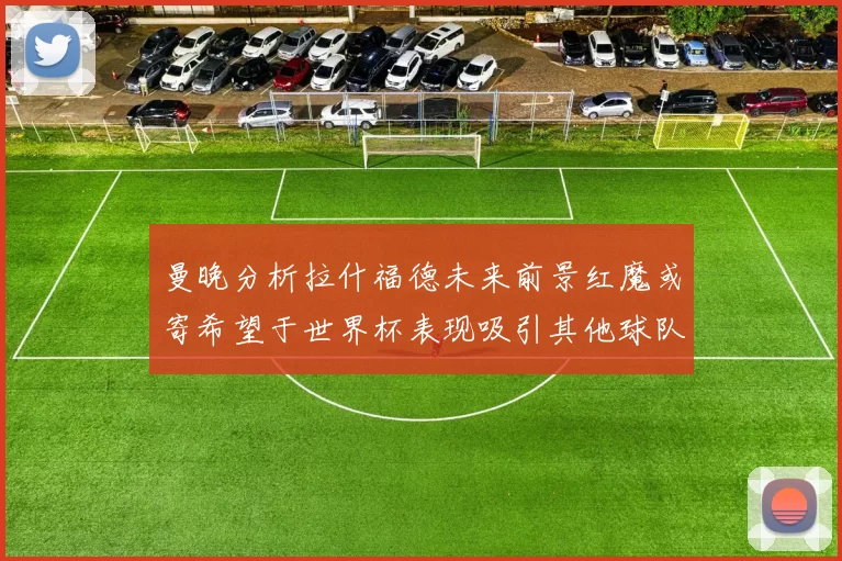 曼晚分析拉什福德未来前景红魔或寄希望于世界杯表现吸引其他球队