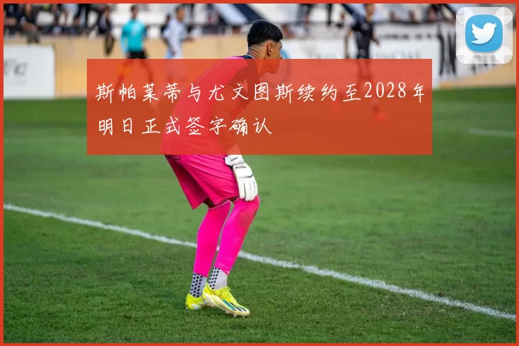 斯帕莱蒂与尤文图斯续约至2028年明日正式签字确认