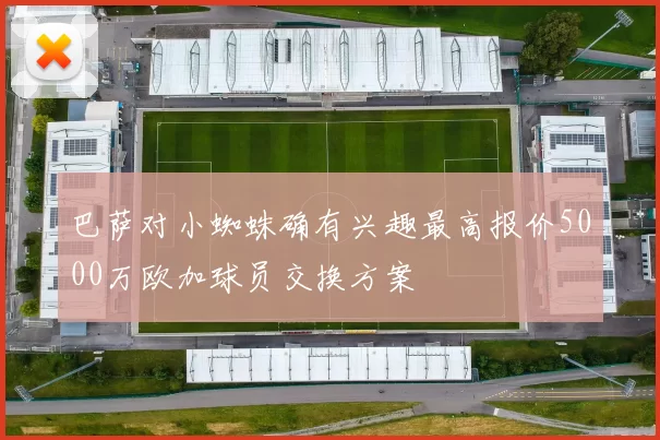 巴萨对小蜘蛛确有兴趣最高报价5000万欧加球员交换方案