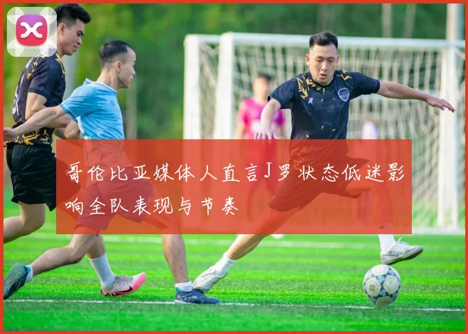 哥伦比亚媒体人直言J罗状态低迷影响全队表现与节奏