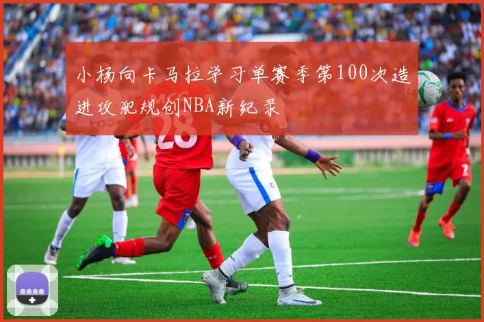 小杨向卡马拉学习单赛季第100次造进攻犯规创NBA新纪录