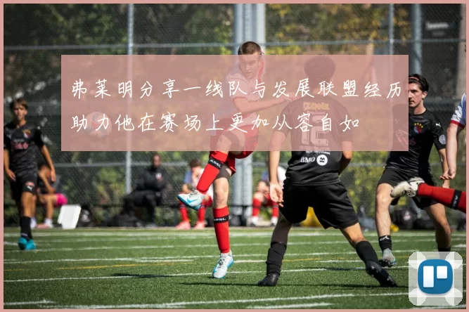 弗莱明分享一线队与发展联盟经历助力他在赛场上更加从容自如