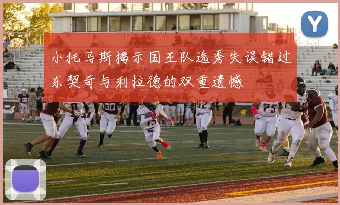 小托马斯揭示国王队选秀失误错过东契奇与利拉德的双重遗憾