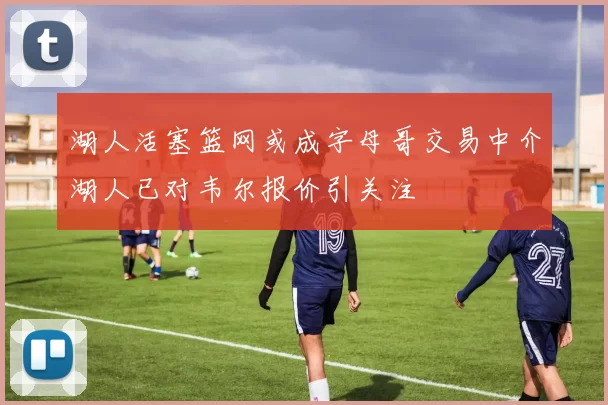 湖人活塞篮网或成字母哥交易中介湖人已对韦尔报价引关注
