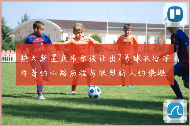 热火新星康韦尔谈让出7号球衣给字母哥的心路历程与联盟新人的谦逊态度