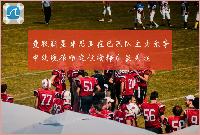 曼联新星库尼亚在巴西队主力竞争中处境艰难定位模糊引发关注