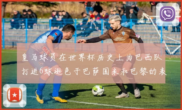 皇马球员在世界杯历史上为巴西队打进6球逊色于巴萨国米和巴黎的表现