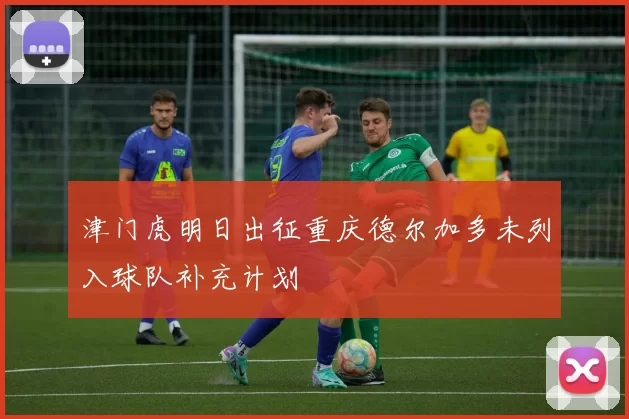 津门虎明日出征重庆德尔加多未列入球队补充计划