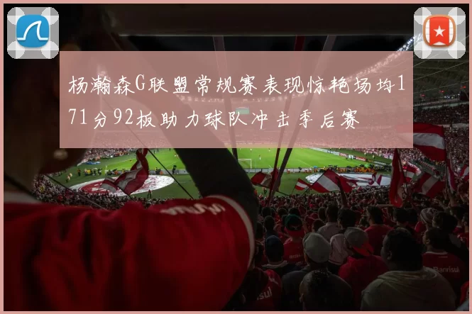 杨瀚森G联盟常规赛表现惊艳场均171分92板助力球队冲击季后赛