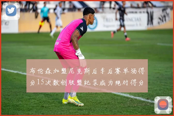 布伦森加盟尼克斯后季后赛单场得分15次数创联盟纪录成为绝对得分王