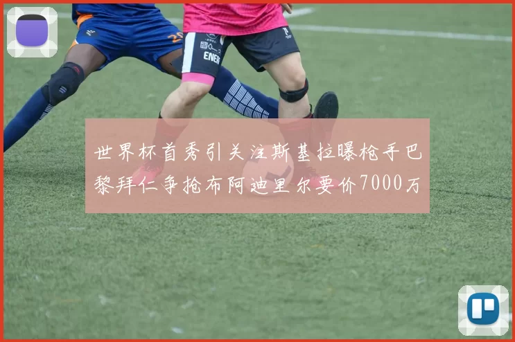 世界杯首秀引关注斯基拉曝枪手巴黎拜仁争抢布阿迪里尔要价7000万欧元