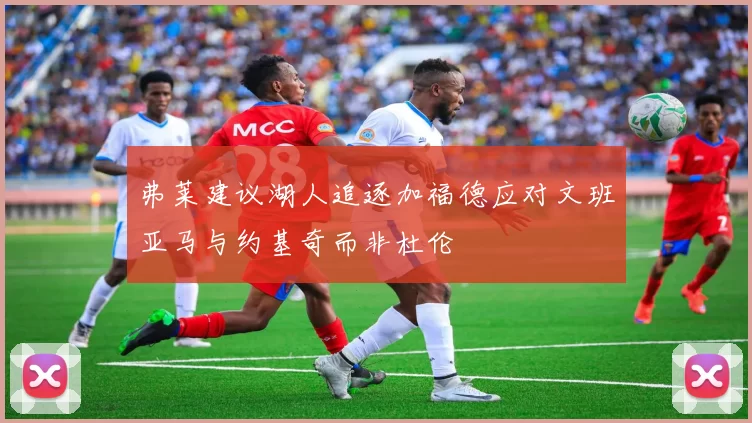 弗莱建议湖人追逐加福德应对文班亚马与约基奇而非杜伦