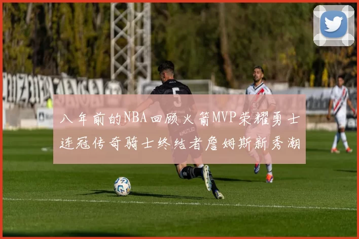 八年前的NBA回顾火箭MVP荣耀勇士连冠传奇骑士终结者詹姆斯新秀潮流涌动