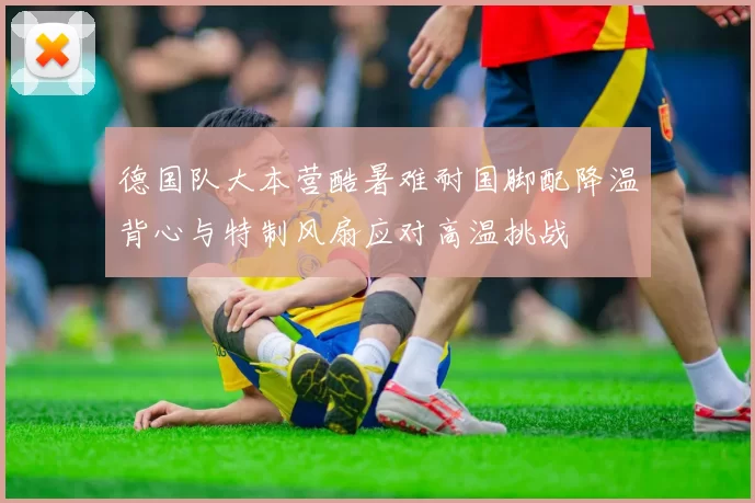 德国队大本营酷暑难耐国脚配降温背心与特制风扇应对高温挑战