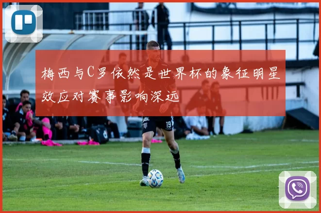 梅西与C罗依然是世界杯的象征明星效应对赛事影响深远
