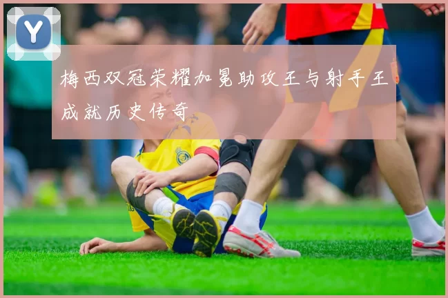 梅西双冠荣耀加冕助攻王与射手王成就历史传奇
