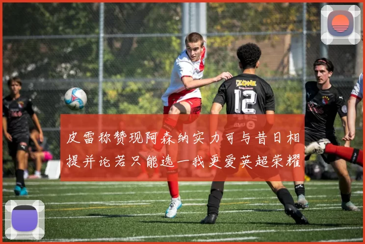 皮雷称赞现阿森纳实力可与昔日相提并论若只能选一我更爱英超荣耀