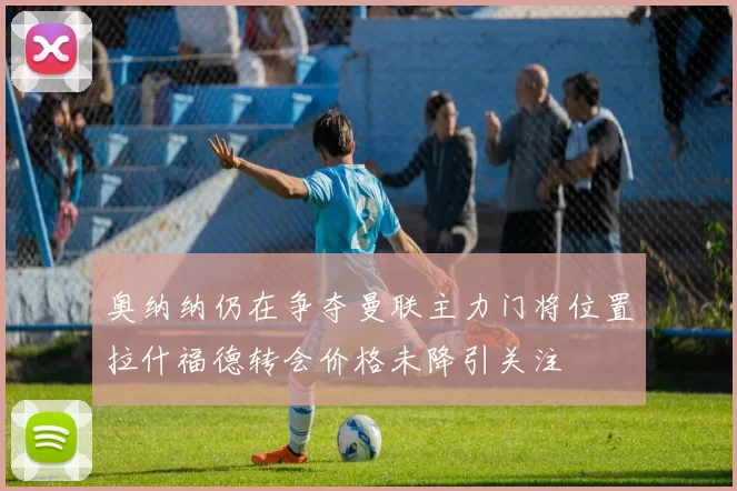 奥纳纳仍在争夺曼联主力门将位置拉什福德转会价格未降引关注