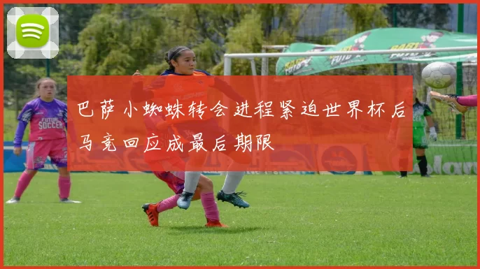 巴萨小蜘蛛转会进程紧迫世界杯后马竞回应成最后期限