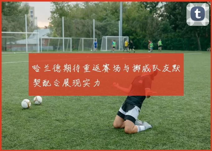 哈兰德期待重返赛场与挪威队友默契配合展现实力