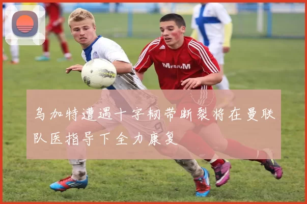乌加特遭遇十字韧带断裂将在曼联队医指导下全力康复