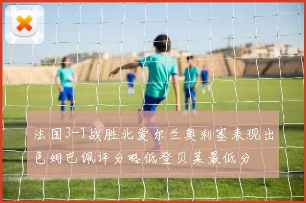法国3-1战胜北爱尔兰奥利塞表现出色姆巴佩评分略低登贝莱最低分