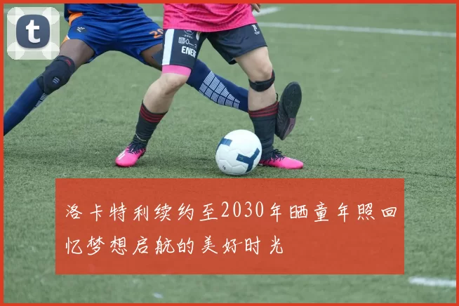 洛卡特利续约至2030年晒童年照回忆梦想启航的美好时光