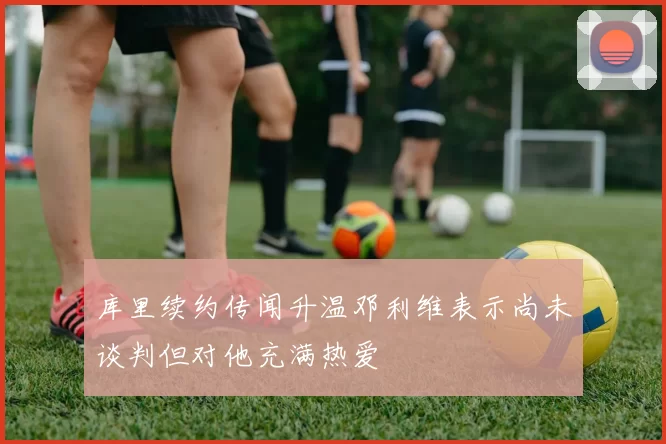 库里续约传闻升温邓利维表示尚未谈判但对他充满热爱
