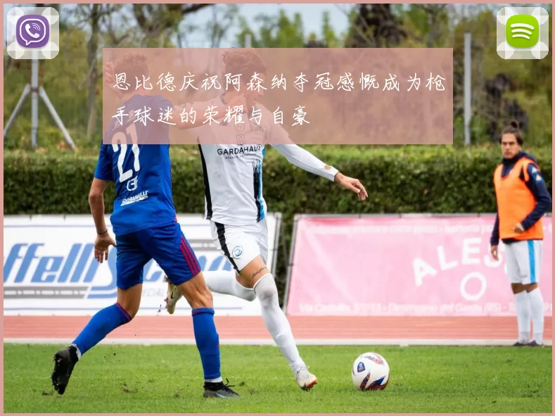 恩比德庆祝阿森纳夺冠感慨成为枪手球迷的荣耀与自豪