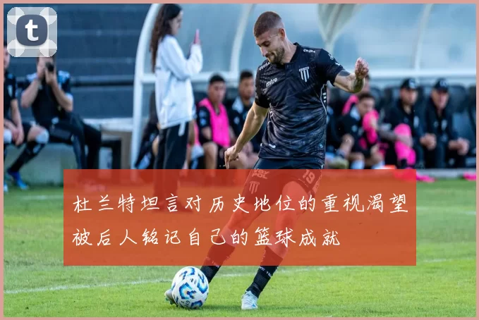 杜兰特坦言对历史地位的重视渴望被后人铭记自己的篮球成就