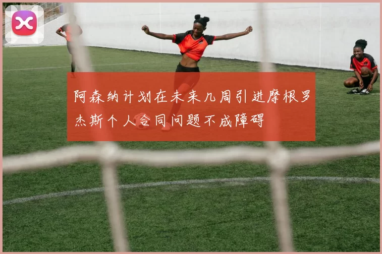 阿森纳计划在未来几周引进摩根罗杰斯个人合同问题不成障碍