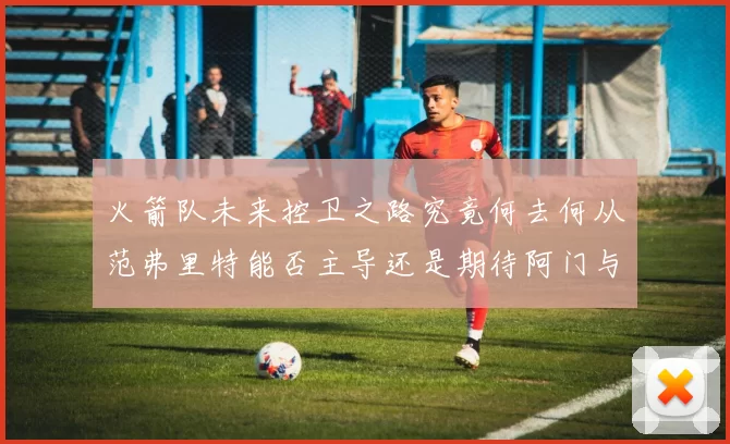火箭队未来控卫之路究竟何去何从范弗里特能否主导还是期待阿门与谢泼德崛起