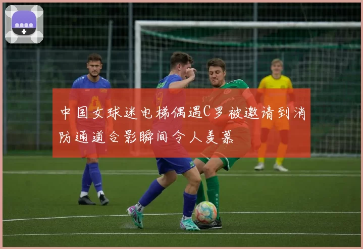 中国女球迷电梯偶遇C罗被邀请到消防通道合影瞬间令人羡慕
